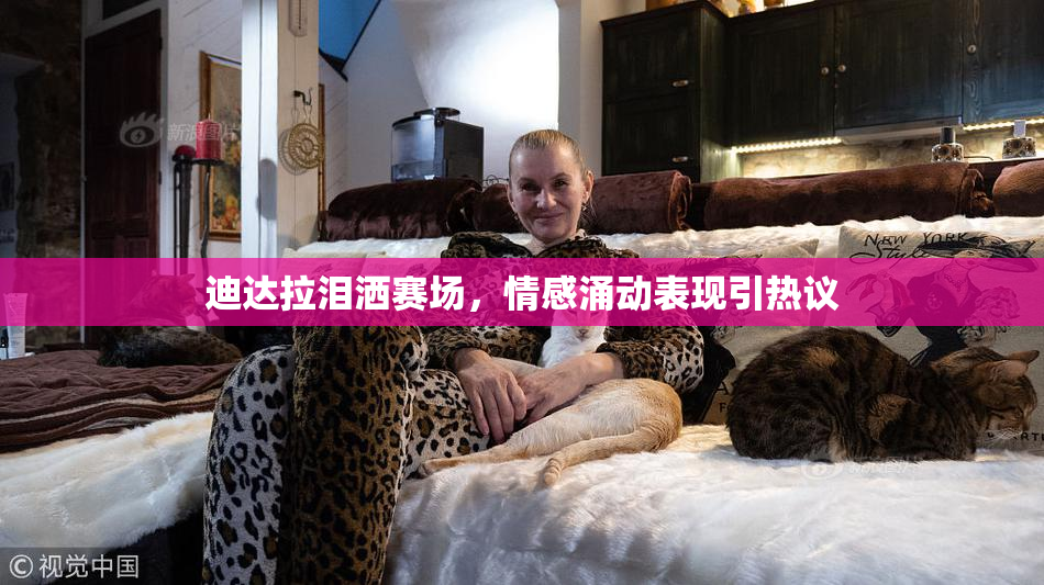 迪达拉泪洒赛场，情感涌动表现引热议