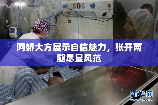 阿娇大方展示自信魅力，张开两腿尽显风范
