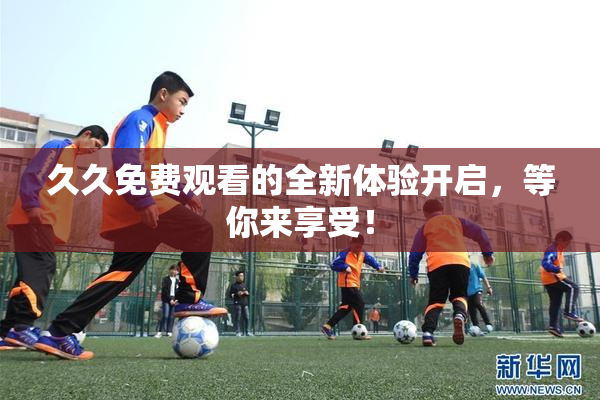 久久免费观看的全新体验开启，等你来享受！