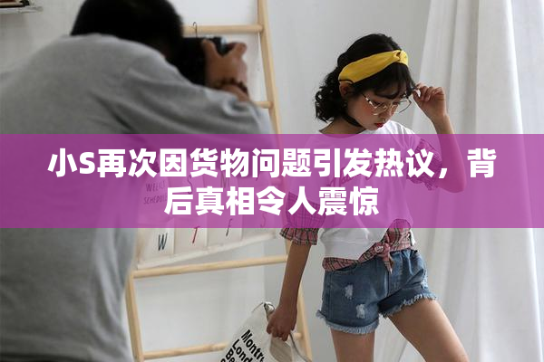 小S再次因货物问题引发热议，背后真相令人震惊