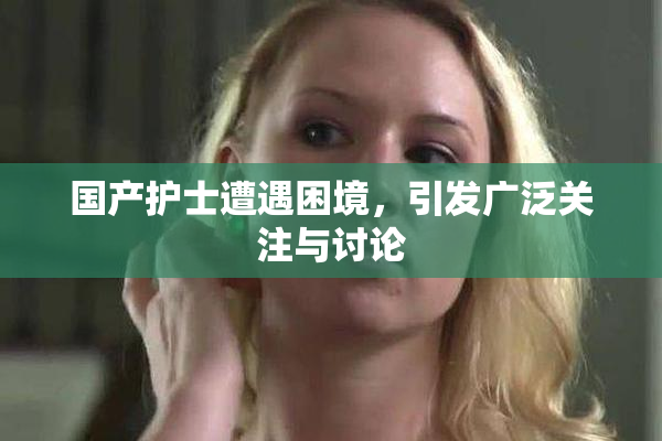 国产护士遭遇困境，引发广泛关注与讨论