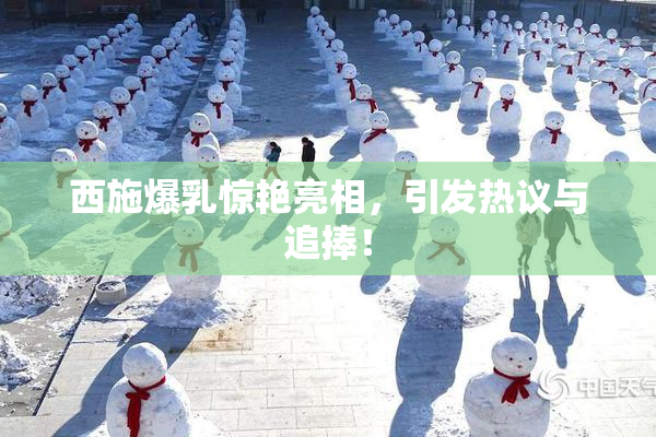 西施爆乳惊艳亮相，引发热议与追捧！