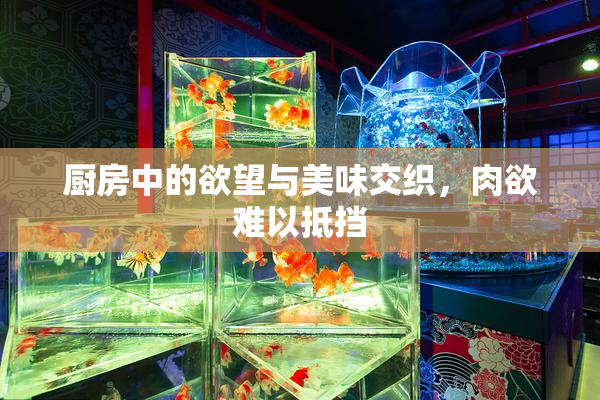厨房中的欲望与美味交织，肉欲难以抵挡