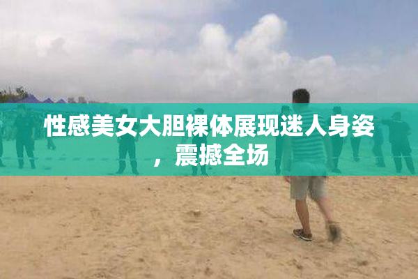 性感美女大胆裸体展现迷人身姿，震撼全场