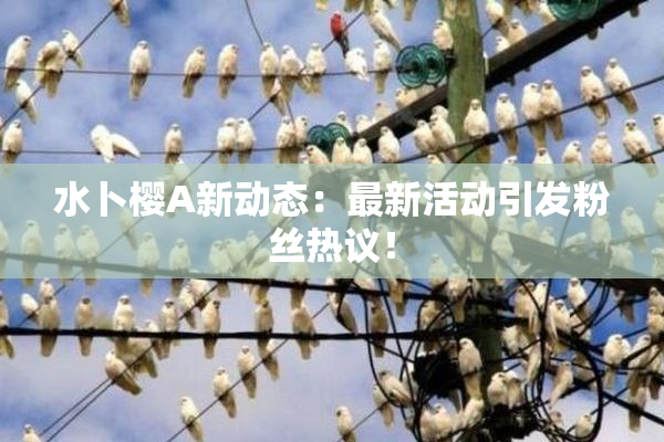 水卜樱A新动态：最新活动引发粉丝热议！