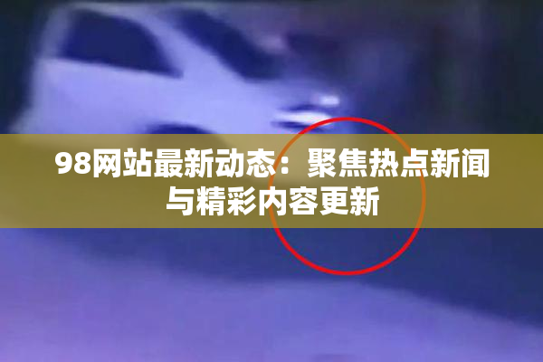 98网站最新动态：聚焦热点新闻与精彩内容更新