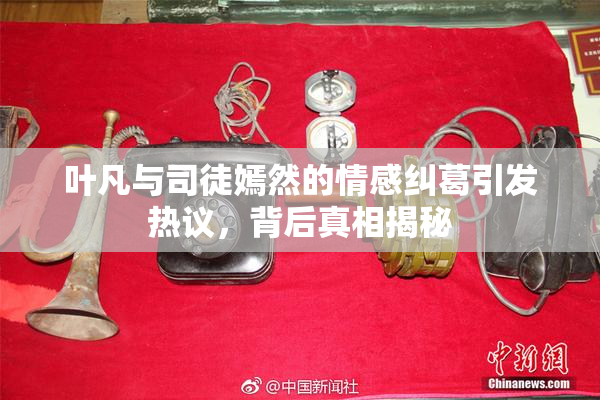 叶凡与司徒嫣然的情感纠葛引发热议，背后真相揭秘