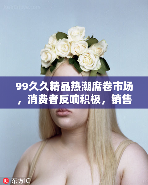 99久久精品热潮席卷市场，消费者反响积极，销售额显著上涨