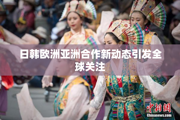 日韩欧洲亚洲合作新动态引发全球关注
