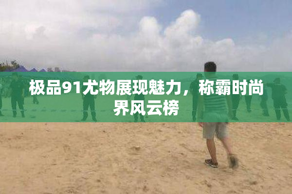 极品91尤物展现魅力，称霸时尚界风云榜