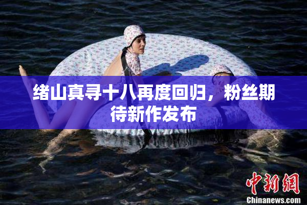 绪山真寻十八再度回归，粉丝期待新作发布
