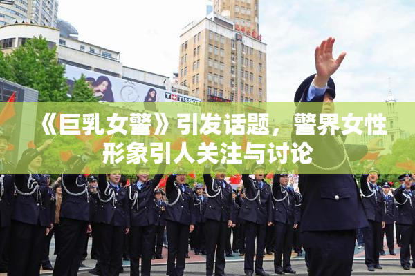 《巨乳女警》引发话题，警界女性形象引人关注与讨论