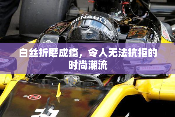 白丝折磨成瘾，令人无法抗拒的时尚潮流