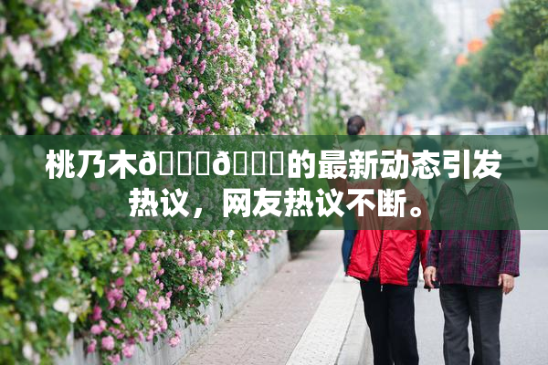 桃乃木💋🍑的最新动态引发热议，网友热议不断。