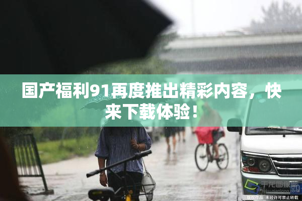 国产福利91再度推出精彩内容，快来下载体验！