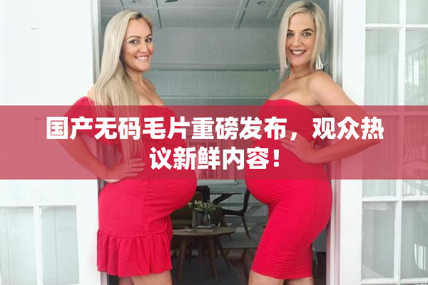 国产无码毛片重磅发布，观众热议新鲜内容！