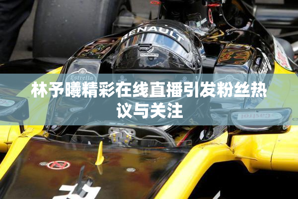 林予曦精彩在线直播引发粉丝热议与关注