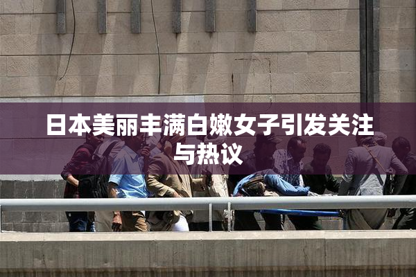 日本美丽丰满白嫩女子引发关注与热议