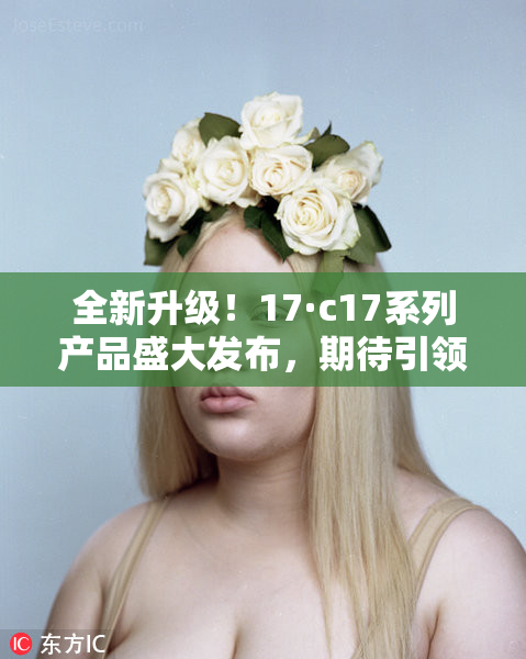 全新升级！17·c17系列产品盛大发布，期待引领行业新潮流