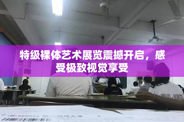 特级裸体艺术展览震撼开启，感受极致视觉享受