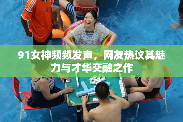 91女神频频发声，网友热议其魅力与才华交融之作