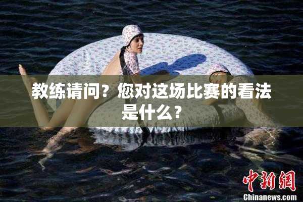 教练请问？您对这场比赛的看法是什么？