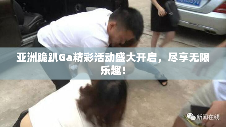 亚洲跪趴Ga精彩活动盛大开启，尽享无限乐趣！
