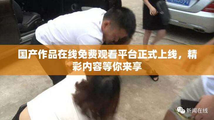 国产作品在线免费观看平台正式上线，精彩内容等你来享