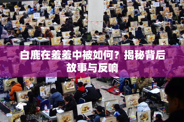 白鹿在羞羞中被如何？揭秘背后故事与反响