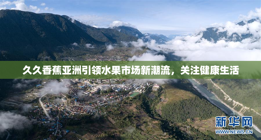 久久香蕉亚洲引领水果市场新潮流，关注健康生活