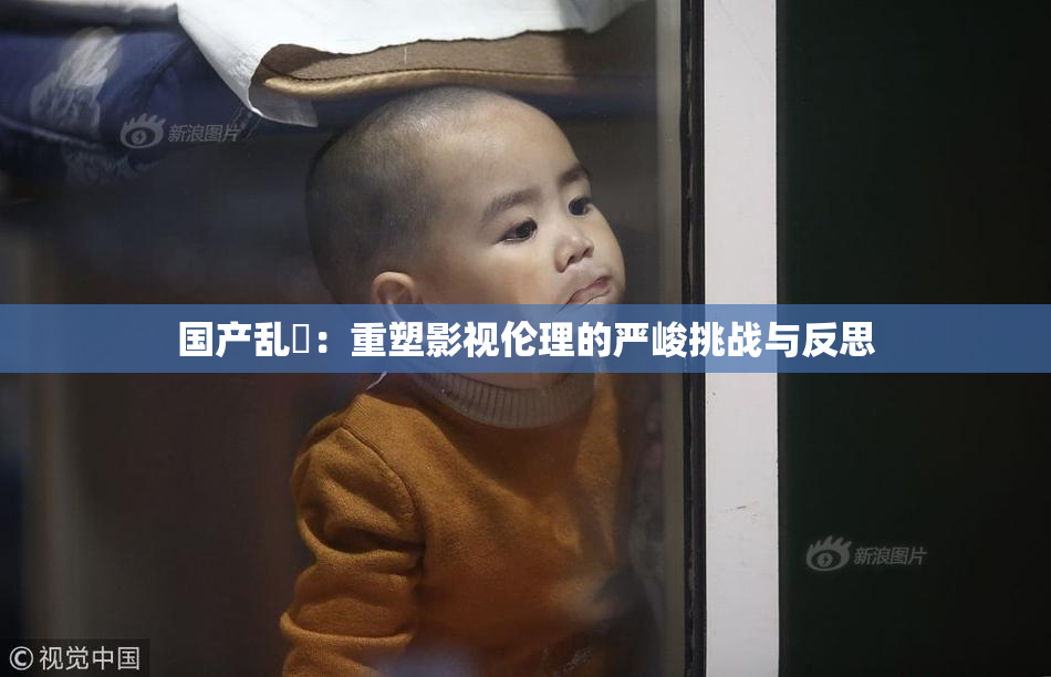国产乱婬：重塑影视伦理的严峻挑战与反思