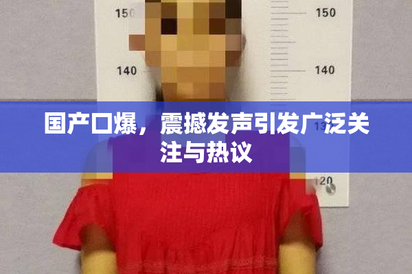 国产囗爆，震撼发声引发广泛关注与热议