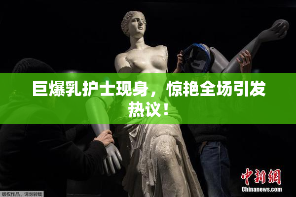 巨爆乳护士现身，惊艳全场引发热议！
