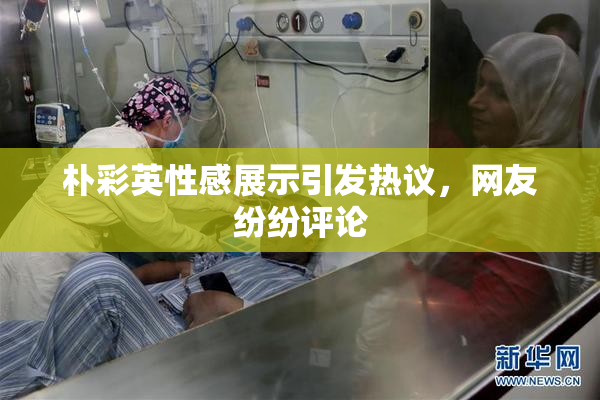 朴彩英性感展示引发热议，网友纷纷评论