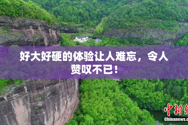 好大好硬的体验让人难忘，令人赞叹不已！