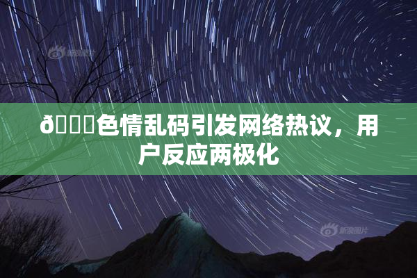 🔞色情乱码引发网络热议，用户反应两极化