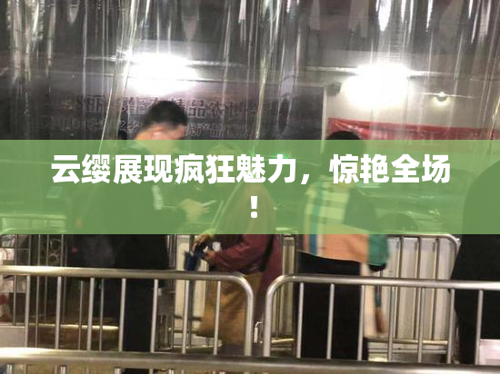 云缨展现疯狂魅力，惊艳全场！