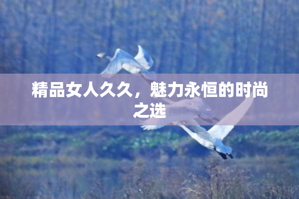 精品女人久久，魅力永恒的时尚之选