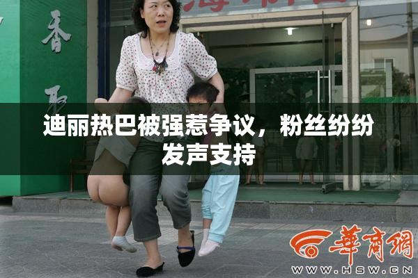 迪丽热巴被强惹争议，粉丝纷纷发声支持