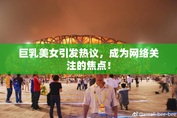 巨乳美女引发热议，成为网络关注的焦点！