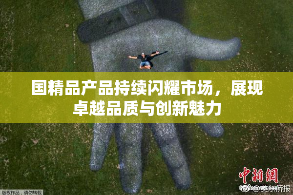 国精品产品持续闪耀市场，展现卓越品质与创新魅力