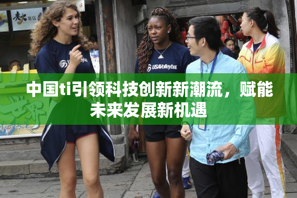 中国ti引领科技创新新潮流，赋能未来发展新机遇
