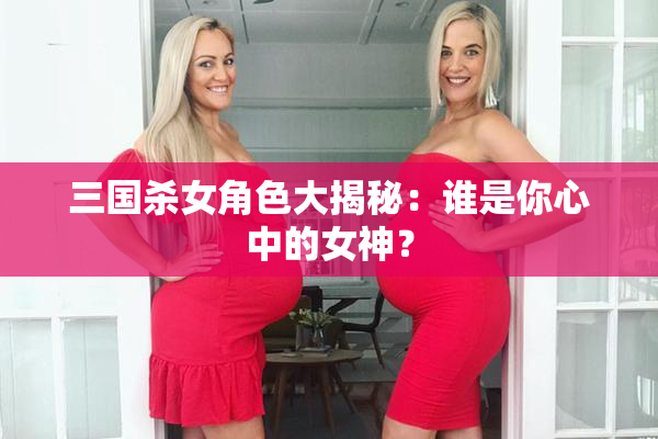三国杀女角色大揭秘：谁是你心中的女神？