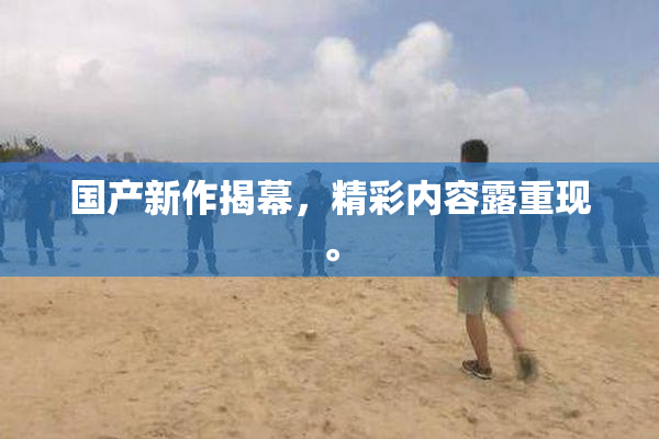 国产新作揭幕，精彩内容露重现。