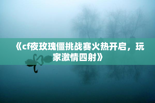 《cf夜玫瑰僵挑战赛火热开启，玩家激情四射》