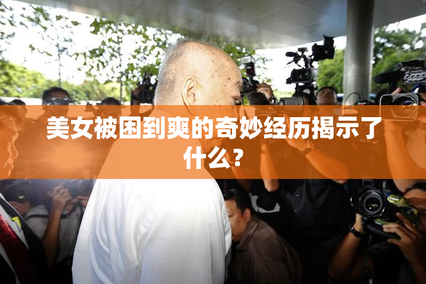 美女被困到爽的奇妙经历揭示了什么？