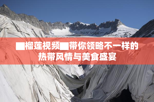 ▇榴莲视频▇带你领略不一样的热带风情与美食盛宴