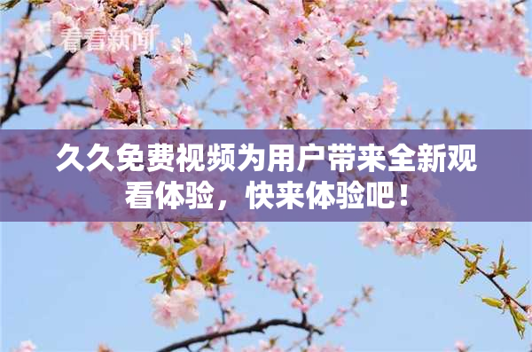 久久免费视频为用户带来全新观看体验，快来体验吧！