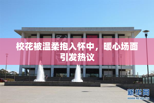 校花被温柔抱入怀中，暖心场面引发热议