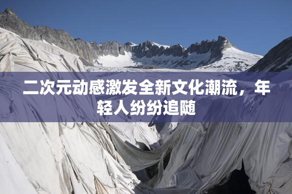 二次元动感激发全新文化潮流，年轻人纷纷追随